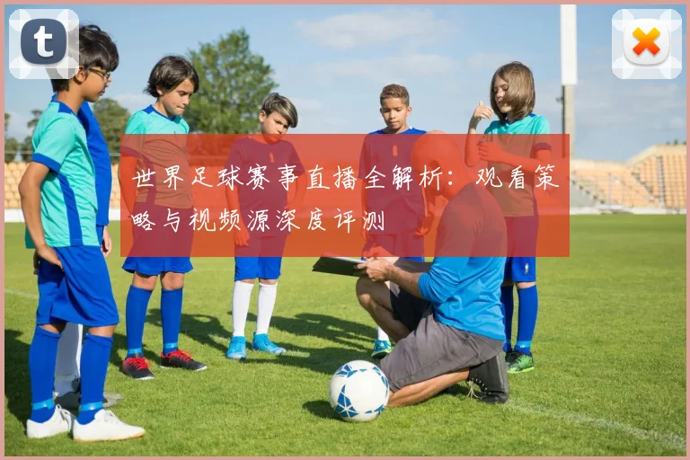 世界足球赛事直播全解析:观看策略与视频源深度评测