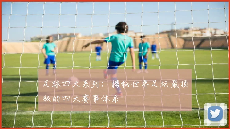 足球四大系列:揭秘世界足坛最顶级的四大赛事体系