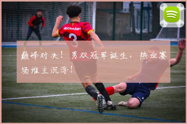 巅峰对决！男双冠军诞生，热血赛场谁主沉浮！