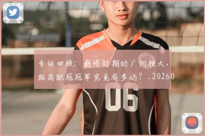 专访回顾:巅峰时期的广州恒大,距离欧冠冠军究竟有多远?_20260609201220