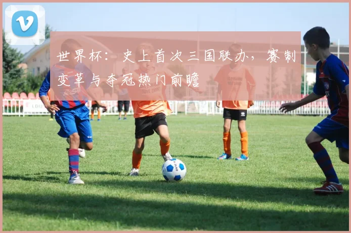 世界杯：史上首次三国联办，赛制变革与夺冠热门前瞻