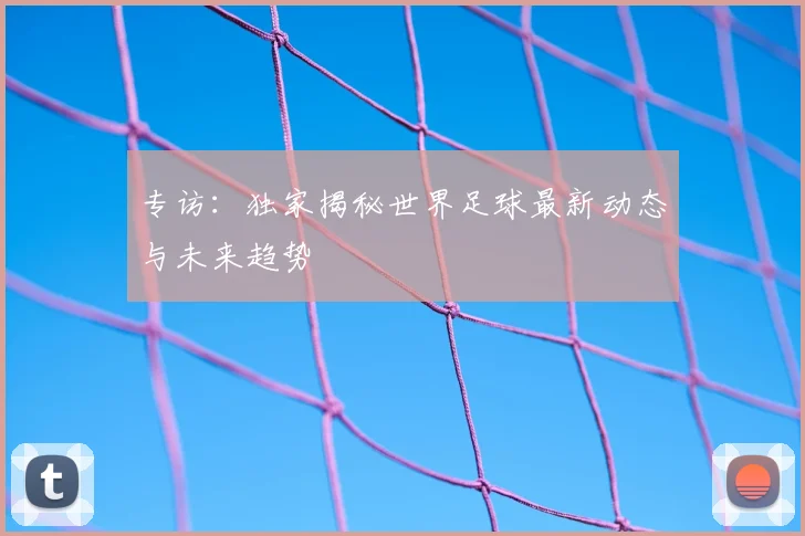 专访：独家揭秘世界足球最新动态与未来趋势