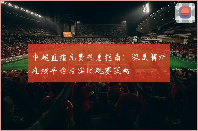 中超直播免费观看指南：深度解析在线平台与实时观赛策略