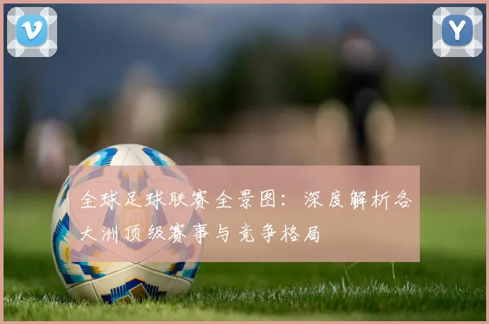 全球足球联赛全景图:深度解析各大洲顶级赛事与竞争格局